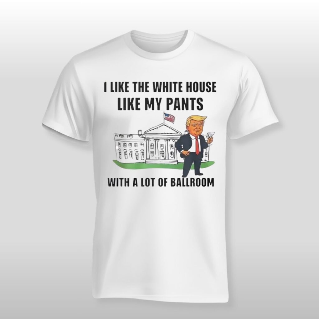 Trump I Like The White House Like My Pants With A Lot Of Ballroom Shirt